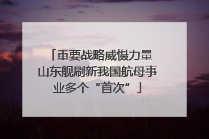 重要战略威慑力量 山东舰刷新我国航母事业多个“首次”