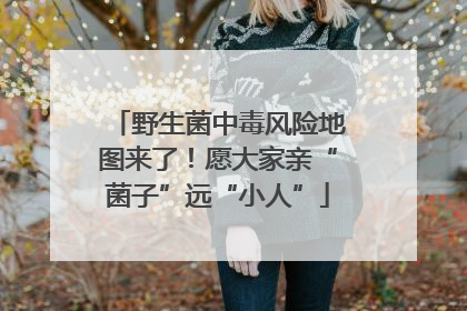 野生菌中毒风险地图来了！愿大家亲“菌子”远“小人”