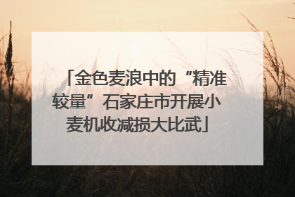 金色麦浪中的“精准较量”石家庄市开展小麦机收减损大比武