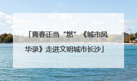 青春正当“燃”《城市风华录》走进文明城市长沙