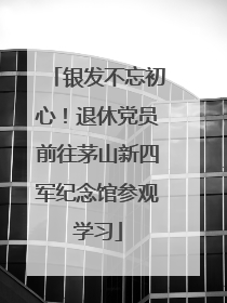 银发不忘初心！退休党员前往茅山新四军纪念馆参观学习