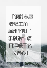 银龄志愿者唱主角！温州平阳“乐融融”项目温暖千名长者心