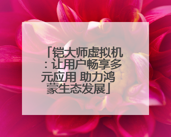 铠大师虚拟机：让用户畅享多元应用 助力鸿蒙生态发展