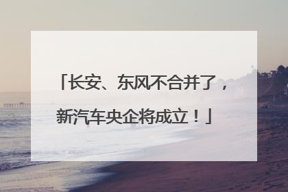长安、东风不合并了，新汽车央企将成立！