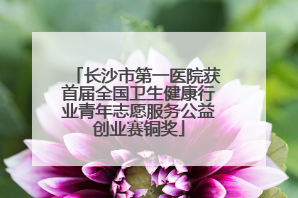 长沙市第一医院获首届全国卫生健康行业青年志愿服务公益创业赛铜奖
