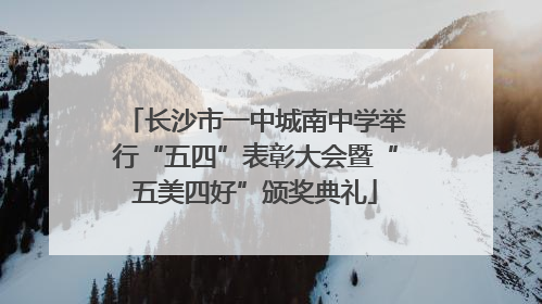长沙市一中城南中学举行“五四”表彰大会暨“五美四好”颁奖典礼