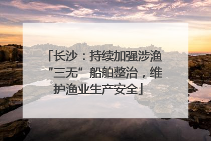长沙：持续加强涉渔“三无”船舶整治，维护渔业生产安全