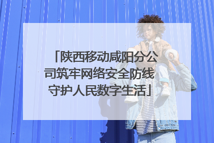 陕西移动咸阳分公司筑牢网络安全防线守护人民数字生活