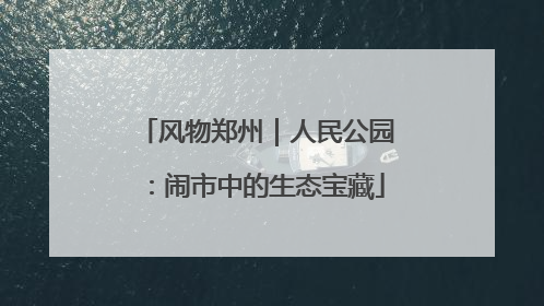 风物郑州｜人民公园：闹市中的生态宝藏
