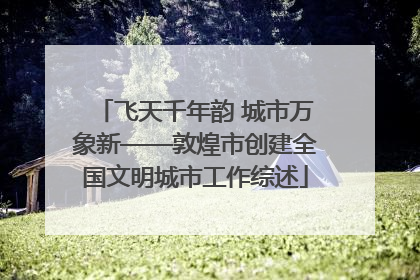 飞天千年韵 城市万象新——敦煌市创建全国文明城市工作综述