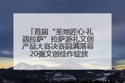 首届“圣地匠心·礼遇拉萨”拉萨游礼文创产品大赛决赛圆满落幕 20强文创佳作绽放雪域文化魅力