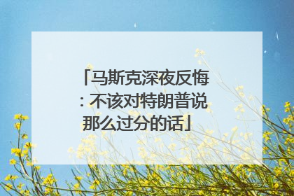 马斯克深夜反悔：不该对特朗普说那么过分的话