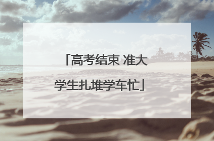 高考结束 准大学生扎堆学车忙