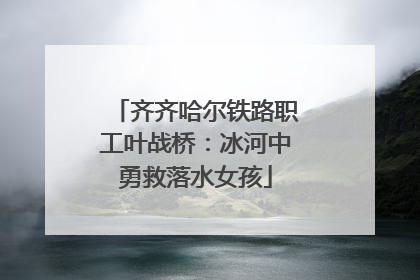 齐齐哈尔铁路职工叶战桥：冰河中勇救落水女孩