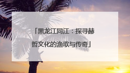 黑龙江同江：探寻赫哲文化的渔歌与传奇