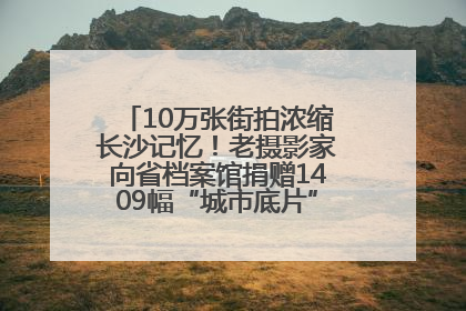 10万张街拍浓缩长沙记忆！老摄影家向省档案馆捐赠1409幅“城市底片”，有你的故事吗？