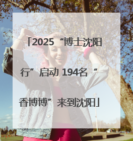 2025“博士沈阳行”启动 194名“香博博”来到沈阳