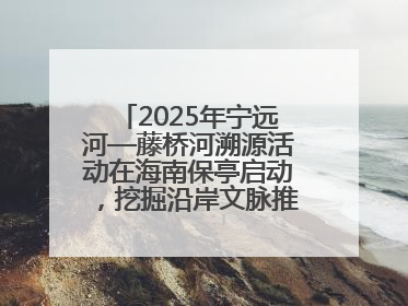 2025年宁远河—藤桥河溯源活动在海南保亭启动，挖掘沿岸文脉推动绿色发展