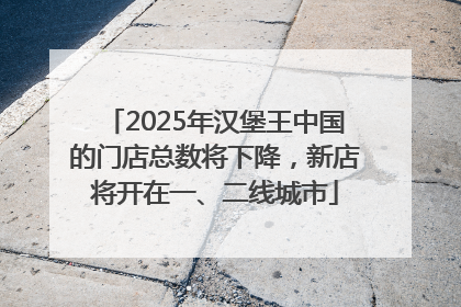 2025年汉堡王中国的门店总数将下降，新店将开在一、二线城市