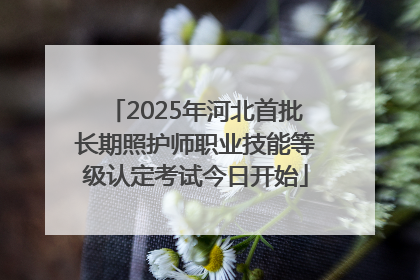 2025年河北首批长期照护师职业技能等级认定考试今日开始