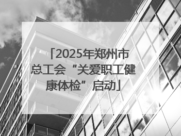 2025年郑州市总工会“关爱职工健康体检”启动