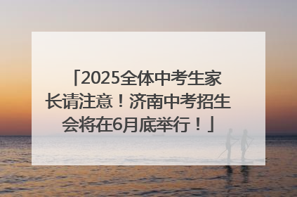 2025全体中考生家长请注意！济南中考招生会将在6月底举行！