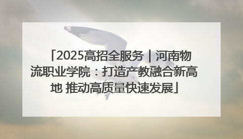 2025高招全服务｜河南物流职业学院：打造产教融合新高地 推动高质量快速发展