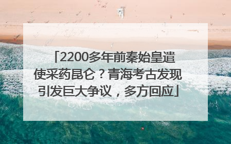 2200多年前秦始皇遣使采药昆仑？青海考古发现引发巨大争议，多方回应