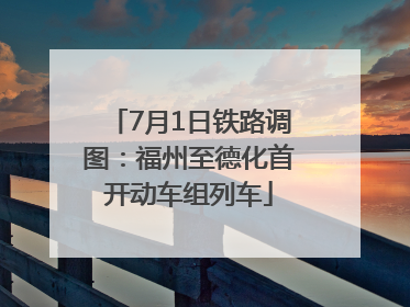 7月1日铁路调图：福州至德化首开动车组列车